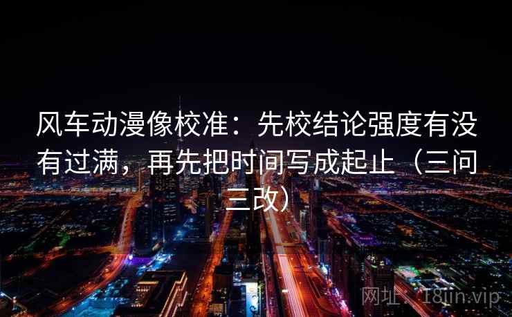 风车动漫像校准:先校结论强度有没有过满,再先把时间写成起止(三问三改) 风车动漫像校准:先校结论强度有没有过满,再先把时间写成起止(三问三改)