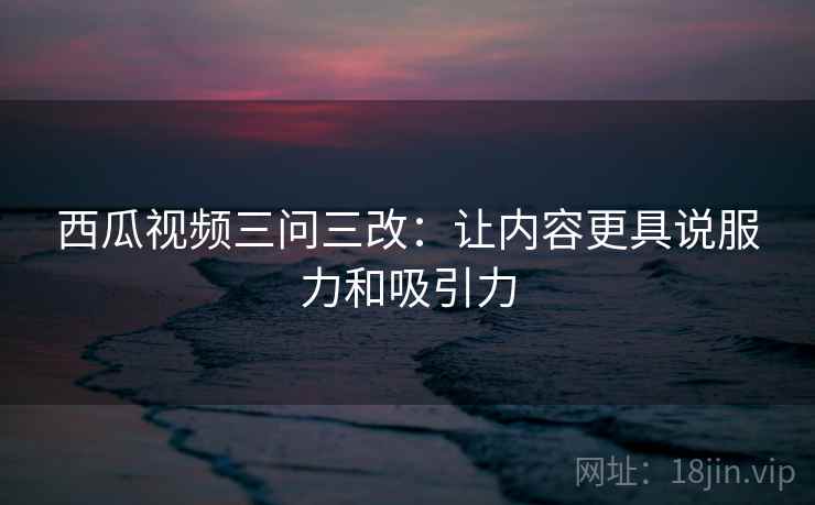 西瓜视频三问三改:让内容更具说服力和吸引力 西瓜视频三问三改:让内容更具说服力和吸引力