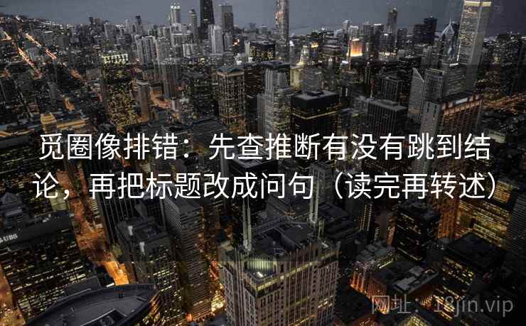 觅圈像排错:先查推断有没有跳到结论,再把标题改成问句(读完再转述) 觅圈像排错:先查推断有没有跳到结论,再把标题改成问句(读完再转述)