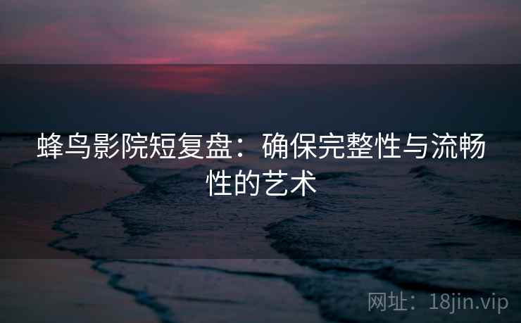 蜂鸟影院短复盘：确保完整性与流畅性的艺术