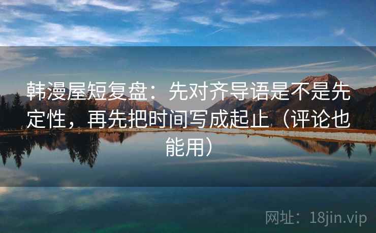 韩漫屋短复盘：先对齐导语是不是先定性，再先把时间写成起止（评论也能用）