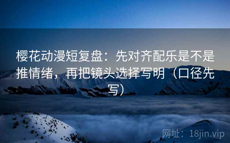 樱花动漫短复盘：先对齐配乐是不是推情绪，再把镜头选择写明（口径先写）