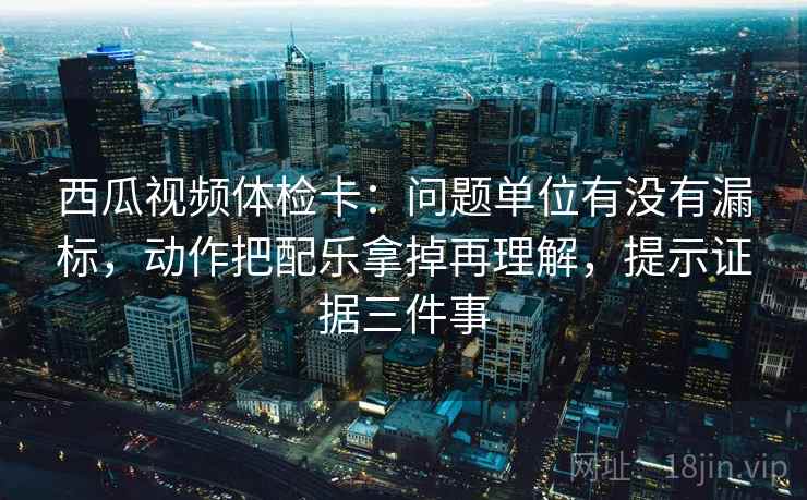 西瓜视频体检卡：问题单位有没有漏标，动作把配乐拿掉再理解，提示证据三件事