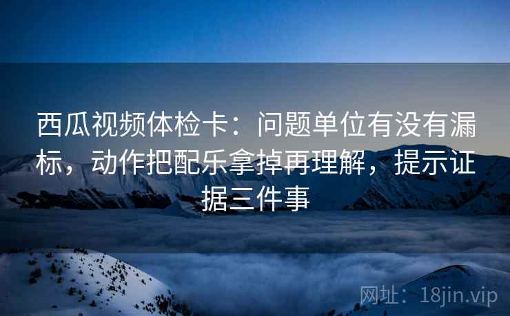 西瓜视频体检卡:问题单位有没有漏标,动作把配乐拿掉再理解,提示证据三件事 西瓜视频体检卡:问题单位有没有漏标,动作把配乐拿掉再理解,提示证据三件事