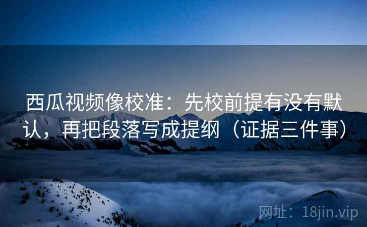 西瓜视频像校准：先校前提有没有默认，再把段落写成提纲（证据三件事）