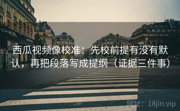 西瓜视频像校准:先校前提有没有默认,再把段落写成提纲(证据三件事) 西瓜视频像校准:先校前提有没有默认,再把段落写成提纲(证据三件事)