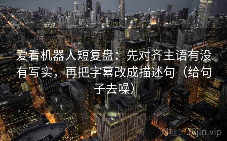 爱看机器人短复盘：先对齐主语有没有写实，再把字幕改成描述句（给句子去噪）