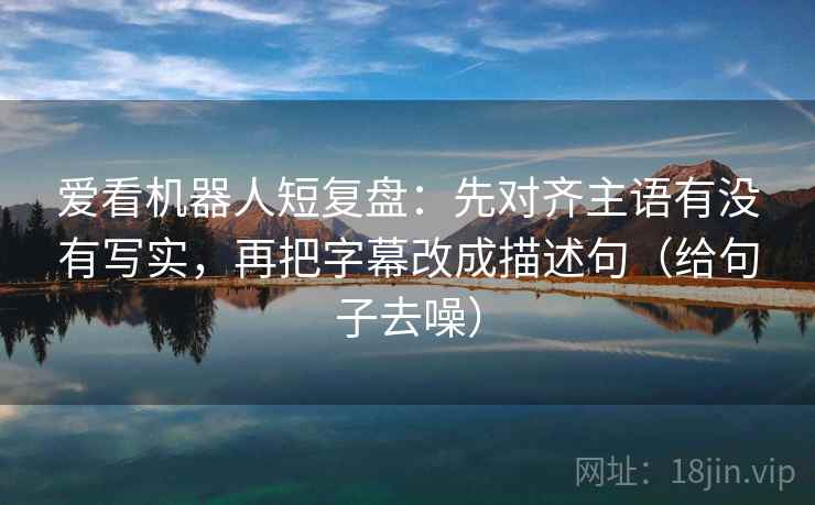 爱看机器人短复盘：先对齐主语有没有写实，再把字幕改成描述句（给句子去噪）
