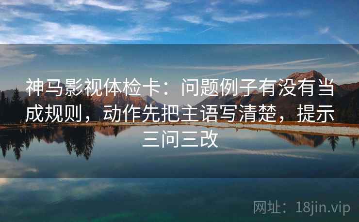 神马影视体检卡：问题例子有没有当成规则，动作先把主语写清楚，提示三问三改