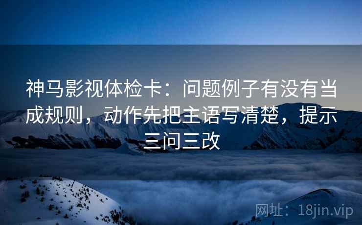 神马影视体检卡：问题例子有没有当成规则，动作先把主语写清楚，提示三问三改