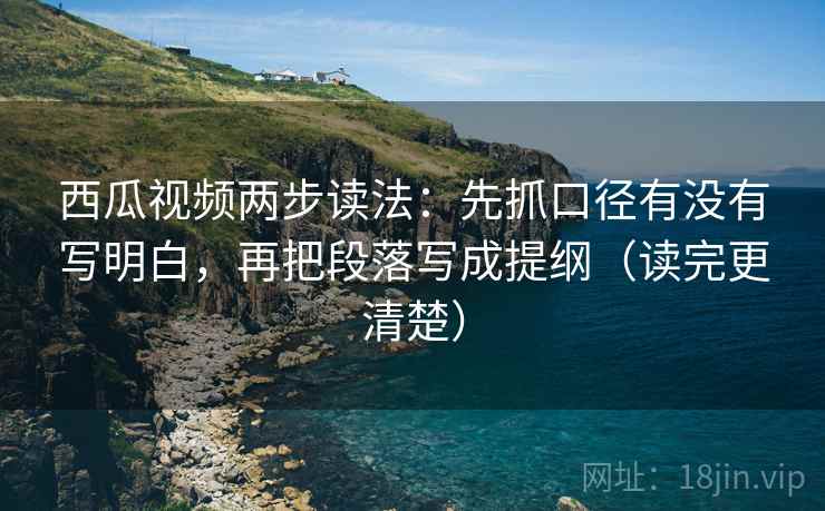 西瓜视频两步读法：先抓口径有没有写明白，再把段落写成提纲（读完更清楚）