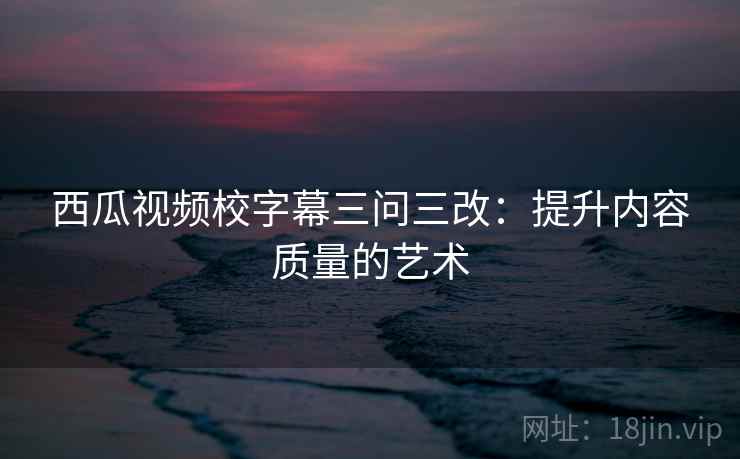西瓜视频校字幕三问三改：提升内容质量的艺术
