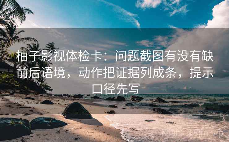 柚子影视体检卡：问题截图有没有缺前后语境，动作把证据列成条，提示口径先写