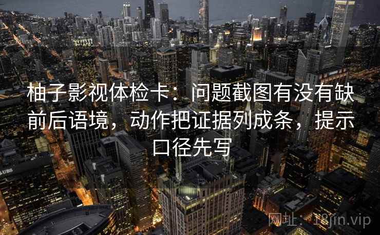 柚子影视体检卡：问题截图有没有缺前后语境，动作把证据列成条，提示口径先写