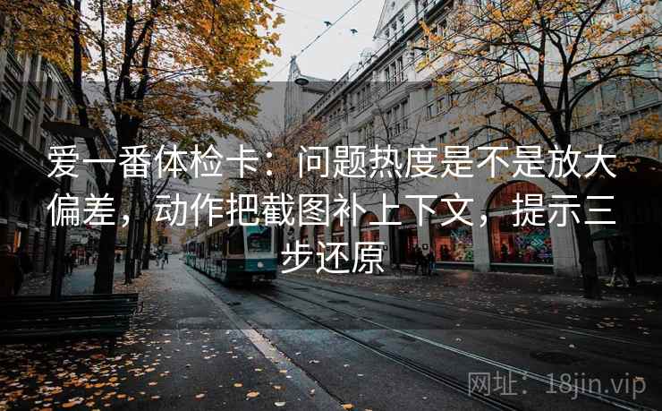 爱一番体检卡：问题热度是不是放大偏差，动作把截图补上下文，提示三步还原