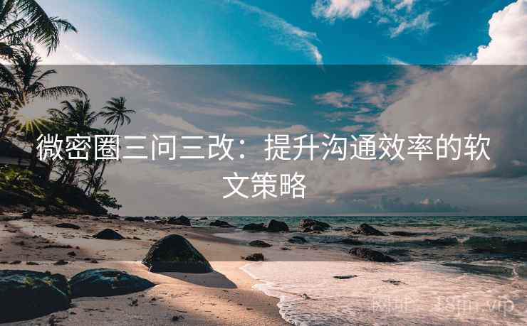 微密圈三问三改：提升沟通效率的软文策略