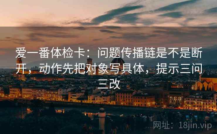 爱一番体检卡：问题传播链是不是断开，动作先把对象写具体，提示三问三改