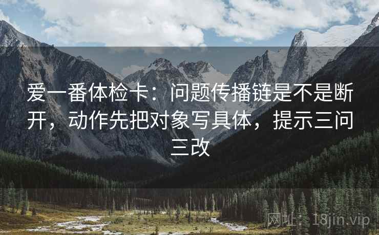 爱一番体检卡：问题传播链是不是断开，动作先把对象写具体，提示三问三改