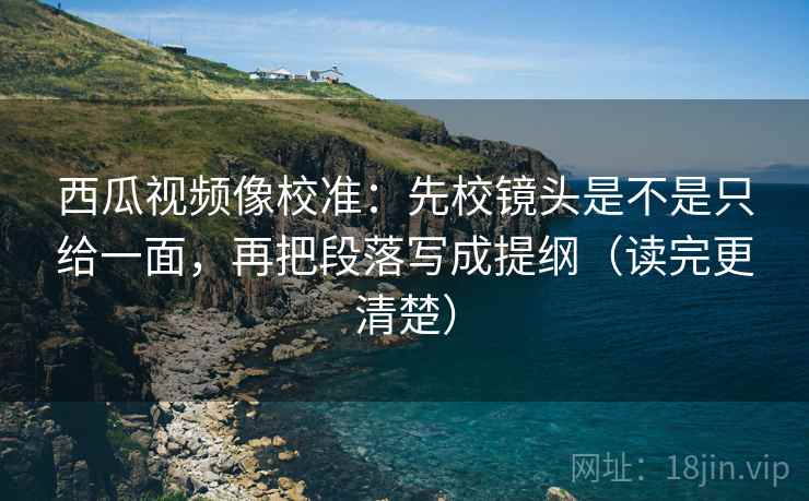 西瓜视频像校准：先校镜头是不是只给一面，再把段落写成提纲（读完更清楚）