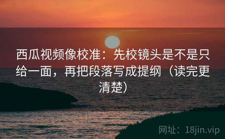 西瓜视频像校准：先校镜头是不是只给一面，再把段落写成提纲（读完更清楚）