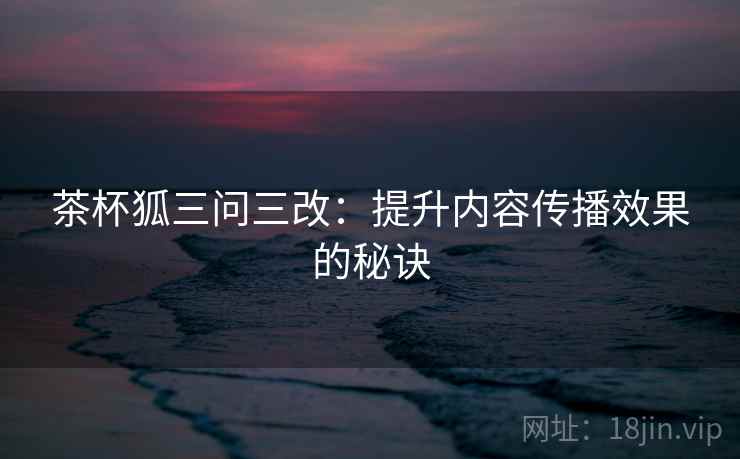 茶杯狐三问三改：提升内容传播效果的秘诀