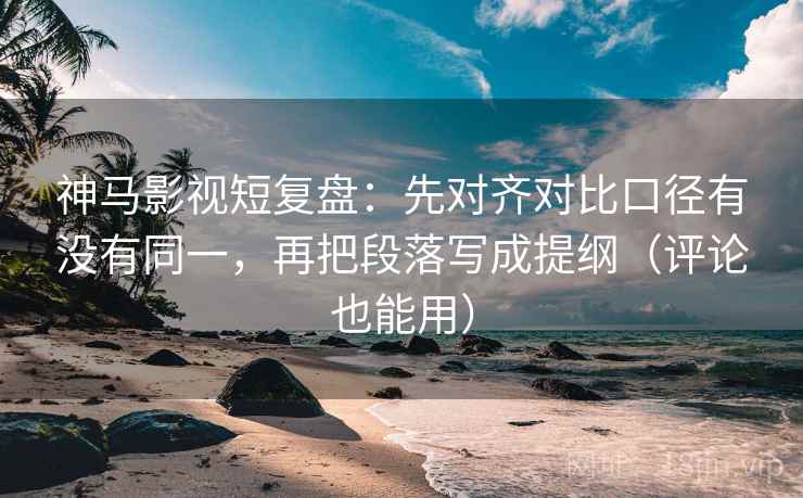 神马影视短复盘：先对齐对比口径有没有同一，再把段落写成提纲（评论也能用）