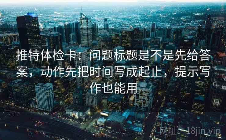 推特体检卡：问题标题是不是先给答案，动作先把时间写成起止，提示写作也能用