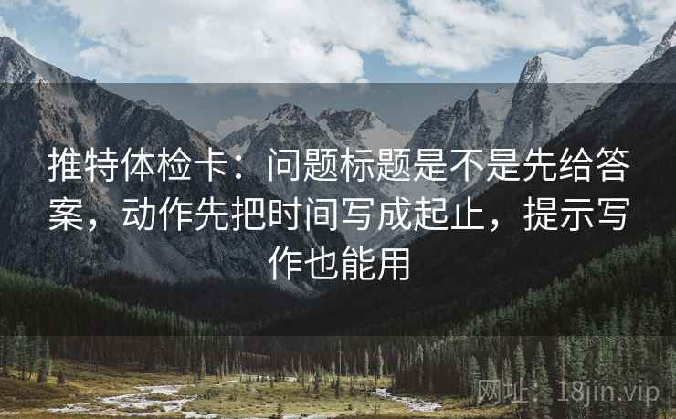 推特体检卡：问题标题是不是先给答案，动作先把时间写成起止，提示写作也能用