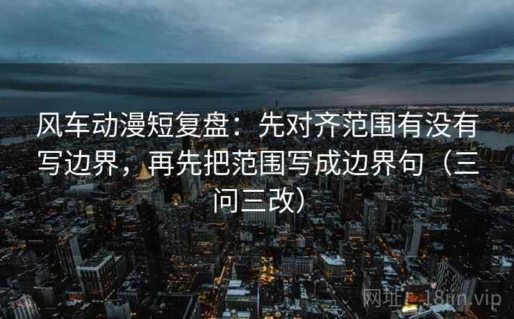 风车动漫短复盘：先对齐范围有没有写边界，再先把范围写成边界句（三问三改）