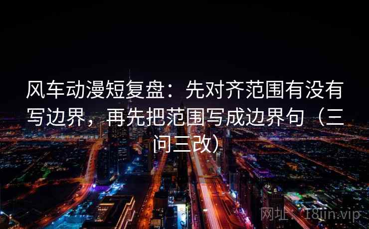 风车动漫短复盘：先对齐范围有没有写边界，再先把范围写成边界句（三问三改）