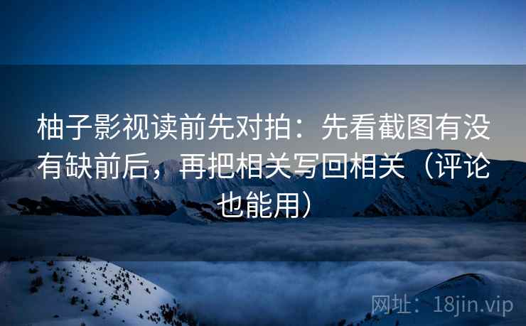 柚子影视读前先对拍：先看截图有没有缺前后，再把相关写回相关（评论也能用）