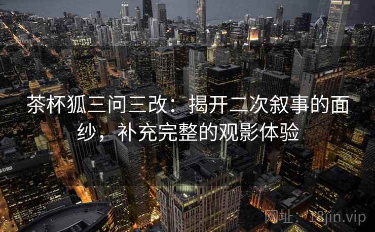 茶杯狐三问三改：揭开二次叙事的面纱，补充完整的观影体验