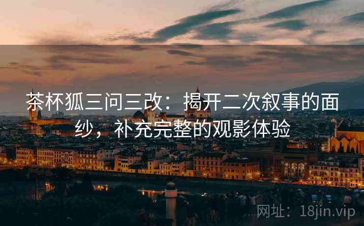茶杯狐三问三改：揭开二次叙事的面纱，补充完整的观影体验