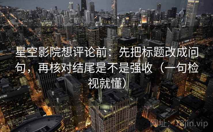星空影院想评论前：先把标题改成问句，再核对结尾是不是强收（一句检视就懂）
