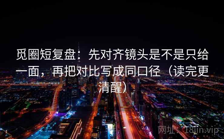 觅圈短复盘：先对齐镜头是不是只给一面，再把对比写成同口径（读完更清醒）