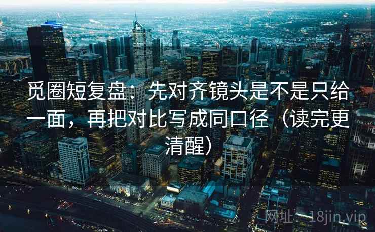 觅圈短复盘：先对齐镜头是不是只给一面，再把对比写成同口径（读完更清醒）