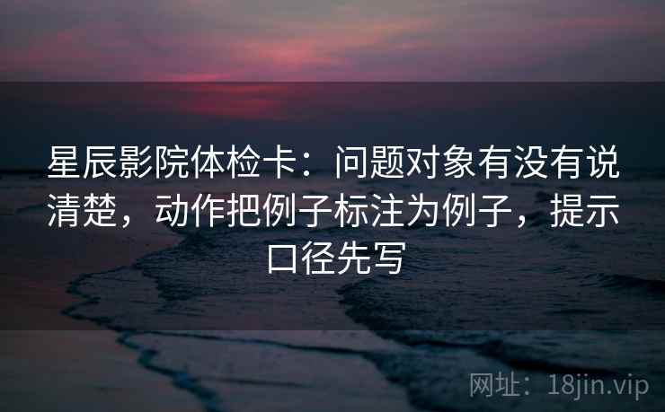 星辰影院体检卡：问题对象有没有说清楚，动作把例子标注为例子，提示口径先写