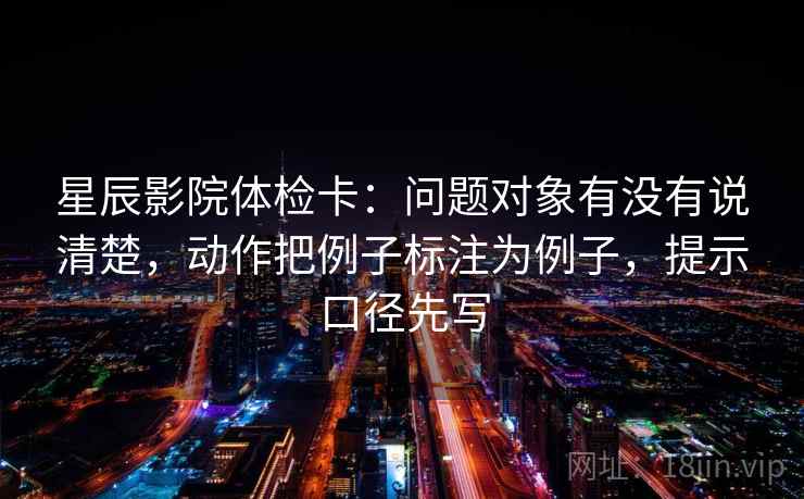 星辰影院体检卡：问题对象有没有说清楚，动作把例子标注为例子，提示口径先写