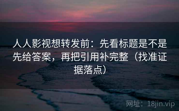 人人影视想转发前：先看标题是不是先给答案，再把引用补完整（找准证据落点）