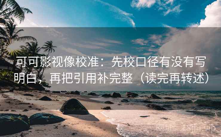 可可影视像校准：先校口径有没有写明白，再把引用补完整（读完再转述）