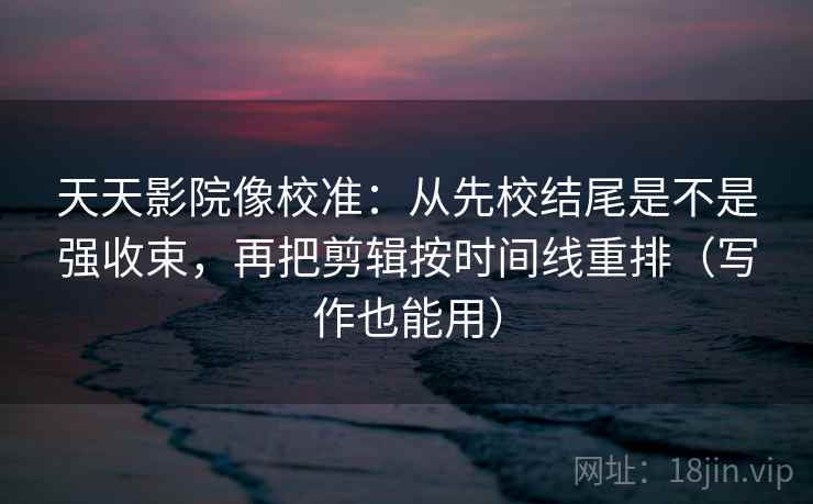 天天影院像校准：从先校结尾是不是强收束，再把剪辑按时间线重排（写作也能用）