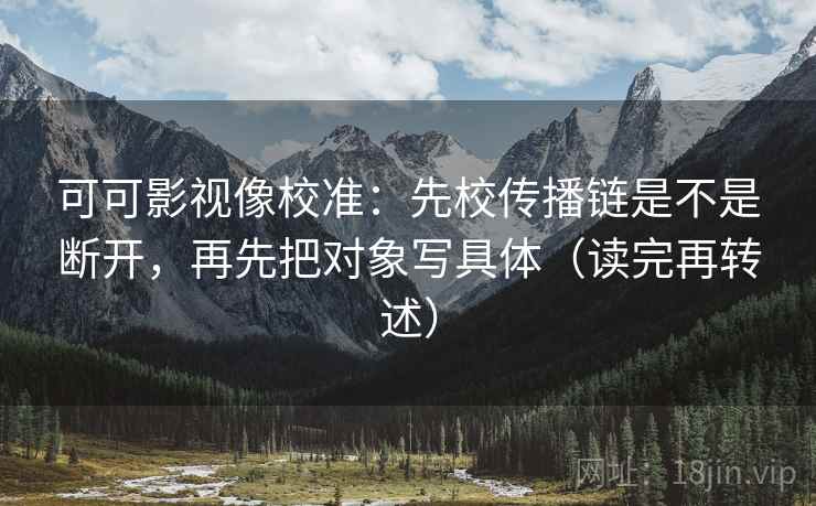 可可影视像校准：先校传播链是不是断开，再先把对象写具体（读完再转述）