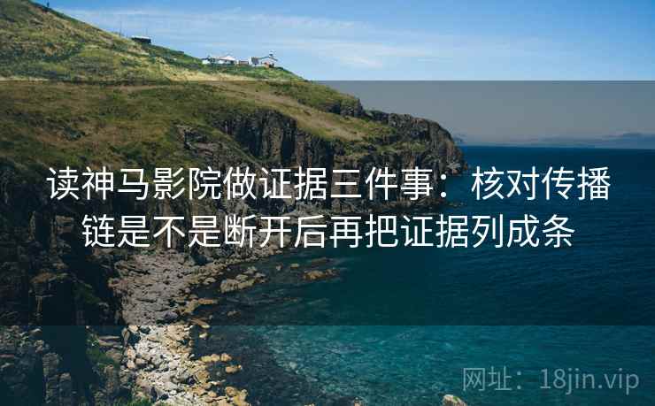 读神马影院做证据三件事：核对传播链是不是断开后再把证据列成条