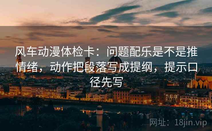 风车动漫体检卡：问题配乐是不是推情绪，动作把段落写成提纲，提示口径先写