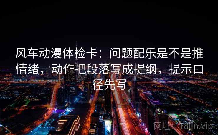 风车动漫体检卡：问题配乐是不是推情绪，动作把段落写成提纲，提示口径先写