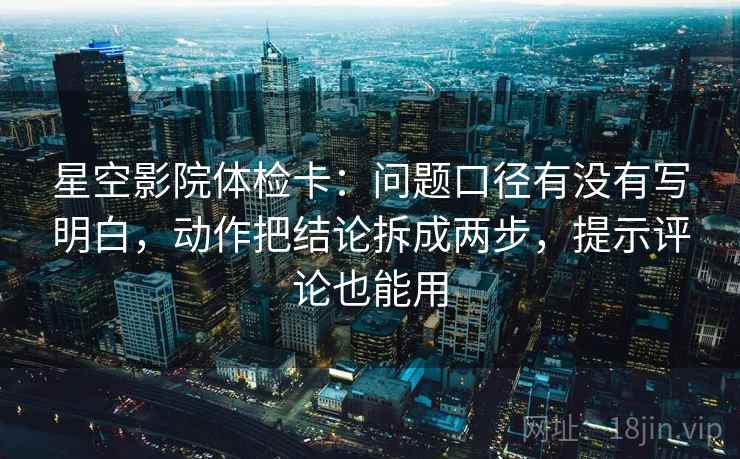 星空影院体检卡：问题口径有没有写明白，动作把结论拆成两步，提示评论也能用