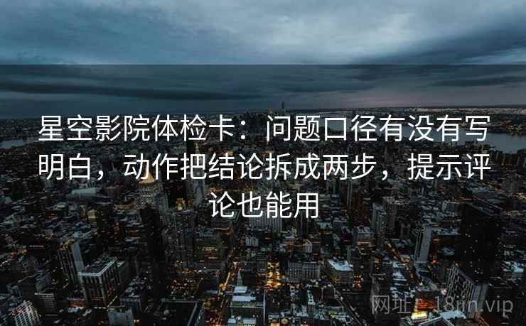 星空影院体检卡：问题口径有没有写明白，动作把结论拆成两步，提示评论也能用