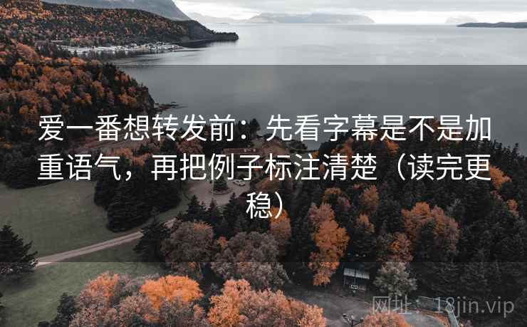 爱一番想转发前：先看字幕是不是加重语气，再把例子标注清楚（读完更稳）