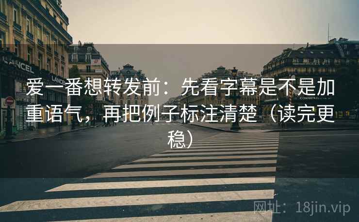 爱一番想转发前：先看字幕是不是加重语气，再把例子标注清楚（读完更稳）