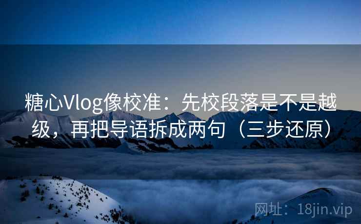 糖心Vlog像校准：先校段落是不是越级，再把导语拆成两句（三步还原）